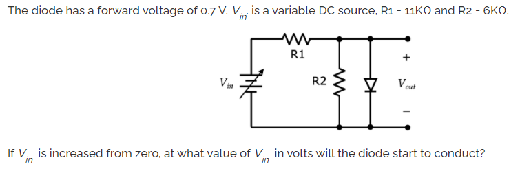The diode has a forward voltage of 0.7 V. V is a variable DC source, R1 = 11KQ and R2 = 6KQ.
in
R1
Vin
R2
V out
If V, is increased from zero, at what value of V, in volts will the diode start to conduct?
in
