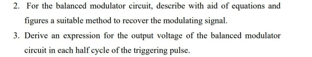 2. For the balanced modulator circuit, describe with aid of equations and
figures a suitable method to recover the modulating signal.
3. Derive an expression for the output voltage of the balanced modulator
circuit in each half cycle of the triggering pulse.
