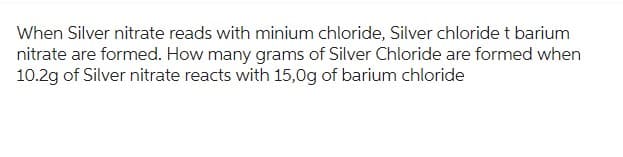 When Silver nitrate reads with minium chloride, Silver chloride t barium
nitrate are formed. How many grams of Silver Chloride are formed when
10.2g of Silver nitrate reacts with 15,0g of barium chloride