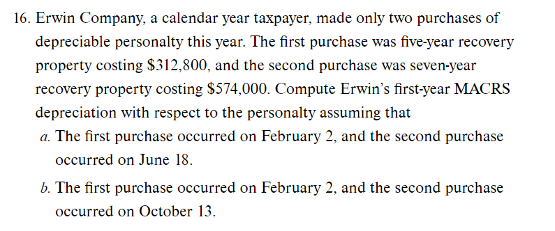 16. Erwin Company, a calendar year taxpayer, made only two purchases of
depreciable personalty this year. The first purchase was five-year recovery
property costing $312,800, and the second purchase was seven-year
recovery property costing $574,000. Compute Erwin's first-year MACRS
depreciation with respect to the personalty assuming that
a. The first purchase occurred on February 2, and the second purchase
occurred on June 18.
b. The first purchase occurred on February 2, and the second purchase
occurred on October 13.