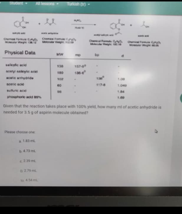 Student
All lessons
Turkish (tr)
7540C
Chemo Formue CO,
Moleoar Wegh 12
Chemes FomueC
M e 10.0
Che Fods C
Mcul V tác
Che
Moworer Wg m
Formua CO
Physical Data
MW
mp
bp
salkylic acid
138
157-g0
acntyl naleylic ncid
180
136-e
acetic anhydride
102
1.00
acetic acid
60
117-8
1040
sulfuric acid
98
1.84
phosphoric acid 85%
1.00
Given that the reaction takes place with 100% yield, how many ml of acetic anhydride is
needed for 3.5 g of aspirin molecule obtained?
Please choose one
a. 1.83 ml
b. 4.73 ml
c 2.39 ml
D. 2.79 ml
to 4.54 mL
