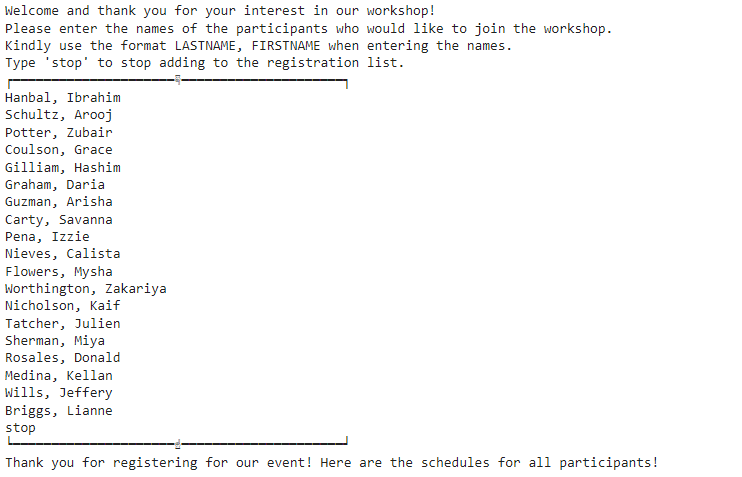 Welcome and thank you for your interest in our workshop!
Please enter the names of the participants who would like to join the workshop.
Kindly use the format LASTNAME, FIRSTNAME when entering the names.
Type 'stop' to stop adding to the registration list.
Hanbal, Ibrahim
Schultz, Arooj
Potter, Zubair
Coulson, Grace
Gilliam, Hashim
Graham, Daria
Guzman, Arisha
Carty, Savanna
Pena, Izzie
Nieves, Calista
Flowers, Mysha
Worthington, Zakariya
Nicholson, Kaif
Tatcher, Julien
Sherman, Miya
Rosales, Donald
Medina, Kellan
Wills, Jeffery
Briggs, Lianne
stop
Thank you for registering for our event! Here are the schedules for all participants!