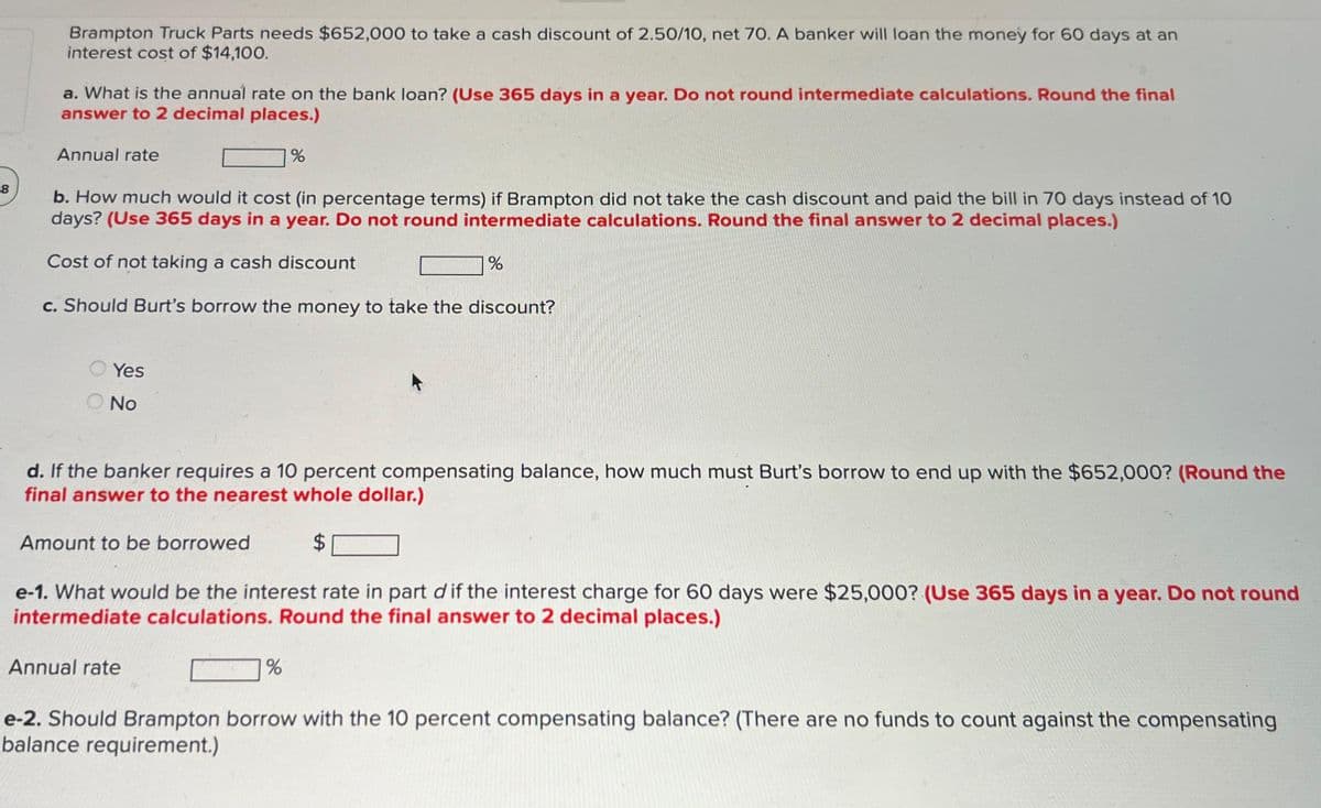 8
Brampton Truck Parts needs $652,000 to take a cash discount of 2.50/10, net 70. A banker will loan the money for 60 days at an
interest cost of $14,100.
a. What is the annual rate on the bank loan? (Use 365 days in a year. Do not round intermediate calculations. Round the final
answer to 2 decimal places.)
Annual rate
b. How much would it cost (in percentage terms) if Brampton did not take the cash discount and paid the bill in 70 days instead of 10
days? (Use 365 days in a year. Do not round intermediate calculations. Round the final answer to 2 decimal places.)
Cost of not taking a cash discount
c. Should Burt's borrow the money to take the discount?
Yes
No
%
d. If the banker requires a 10 percent compensating balance, how much must Burt's borrow to end up with the $652,000? (Round the
final answer to the nearest whole dollar.)
Amount to be borrowed
$
Annual rate
%
e-1. What would be the interest rate in part d if the interest charge for 60 days were $25,000? (Use 365 days in a year. Do not round
intermediate calculations. Round the final answer to 2 decimal places.)
%
e-2. Should Brampton borrow with the 10 percent compensating balance? (There are no funds to count against the compensating
balance requirement.)