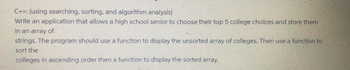 C++: (using searching, sorting, and algorithm analysis)
Write an application that allows a high school senior to choose their top 5 college choices and store them
in an array of
strings. The program should use a function to display the unsorted array of colleges. Then use a function to
sort the
colleges in ascending order then a function to display the sorted array.
