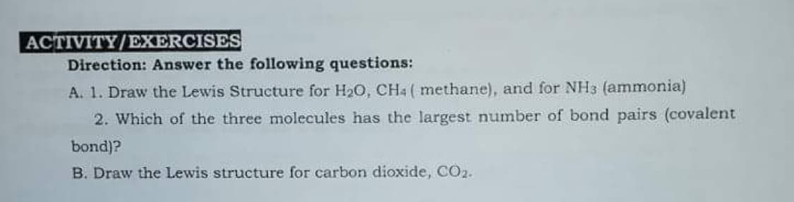 ACTIVITY/EXERCISES
Direction: Answer the following questions:
A. 1. Draw the Lewis Structure for H20, CH4 ( methane), and for NH3 (ammonia)
2. Which of the three molecules has the largest number of bond pairs (covalent
bond)?
B. Draw the Lewis structure for carbon dioxide, CO2.
