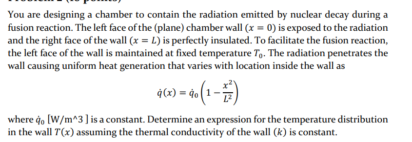 You are designing a chamber to contain the radiation emitted by nuclear decay during a
fusion reaction. The left face of the (plane) chamber wall (x = 0) is exposed to the radiation
and the right face of the wall (x = L) is perfectly insulated. To facilitate the fusion reaction,
the left face of the wall is maintained at fixed temperature To. The radiation penetrates the
wall causing uniform heat generation that varies with location inside the wall as
) = 40 (1 - 1)
g(x)
where qo [W/m^3 ] is a constant. Determine an expression for the temperature distribution
in the wall T(x) assuming the thermal conductivity of the wall (k) is constant.