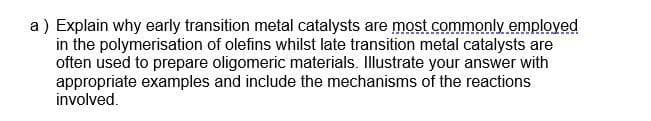 a ) Explain why early transition metal catalysts are most commonly employed
in the polymerisation of olefins whilst late transition metal catalysts are
often used to prepare oligomeric materials. Illustrate your answer with
appropriate examples and include the mechanisms of the reactions
involved.
