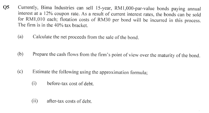 Q5
Currently, Bima Industries can sell 15-year, RM1,000-par-value bonds paying annual
interest at a 12% coupon rate. As a result of current interest rates, the bonds can be sold
for RM1,010 each; flotation costs of RM30 per bond will be incurred in this process.
The firm is in the 40% tax bracket.
(a)
Calculate the net proceeds from the sale of the bond.
(b)
(c)
Prepare the cash flows from the firm's point of view over the maturity of the bond.
Estimate the following using the approximation formula;
(i)
before-tax cost of debt.
(ii)
after-tax costs of debt.