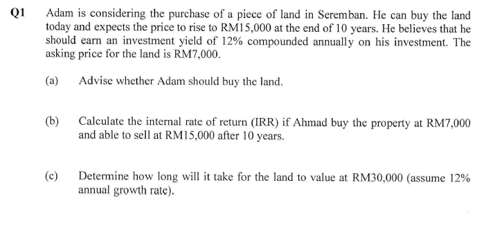 Q1
Adam is considering the purchase of a piece of land in Seremban. He can buy the land
today and expects the price to rise to RM15,000 at the end of 10 years. He believes that he
should earn an investment yield of 12% compounded annually on his investment. The
asking price for the land is RM7,000.
(a)
Advise whether Adam should buy the land.
(b)
(c)
Calculate the internal rate of return (IRR) if Ahmad buy the property at RM7,000
and able to sell at RM15,000 after 10 years.
Determine how long will it take for the land to value at RM30,000 (assume 12%
annual growth rate).