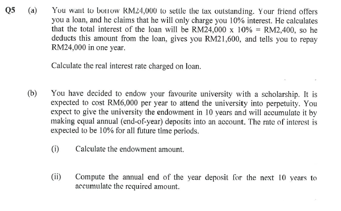 Q5
3
(b)
You want to borrow RM24,000 to settle the tax outstanding. Your friend offers
you a loan, and he claims that he will only charge you 10% interest. He calculates
that the total interest of the loan will be RM24,000 x 10% = RM2,400, so he
deducts this amount from the loan, gives you RM21,600, and tells you to repay
RM24,000 in one year.
Calculate the real interest rate charged on loan.
You have decided to endow your favourite university with a scholarship. It is
expected to cost RM6,000 per year to attend the university into perpetuity. You
expect to give the university the endowment in 10 years and will accumulate it by
making equal annual (end-of-year) deposits into an account. The rate of interest is
expected to be 10% for all future time periods.
(i)
Calculate the endowment amount.
(ii)
Compute the annual end of the year deposit for the next 10 years to
accumulate the required amount.