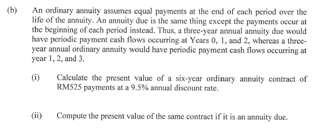 (b)
An ordinary annuity assumes equal payments at the end of each period over the
life of the annuity. An annuity due is the same thing except the payments occur at
the beginning of each period instead. Thus, a three-year annual annuity due would
have periodic payment cash flows occurring at Years 0, 1, and 2, whereas a three-
year annual ordinary annuity would have periodic payment cash flows occurring at
year 1, 2, and 3.
(i)
(ii)
Calculate the present value of a six-year ordinary annuity contract of
RM525 payments at a 9.5% annual discount rate.
Compute the present value of the same contract if it is an annuity due.