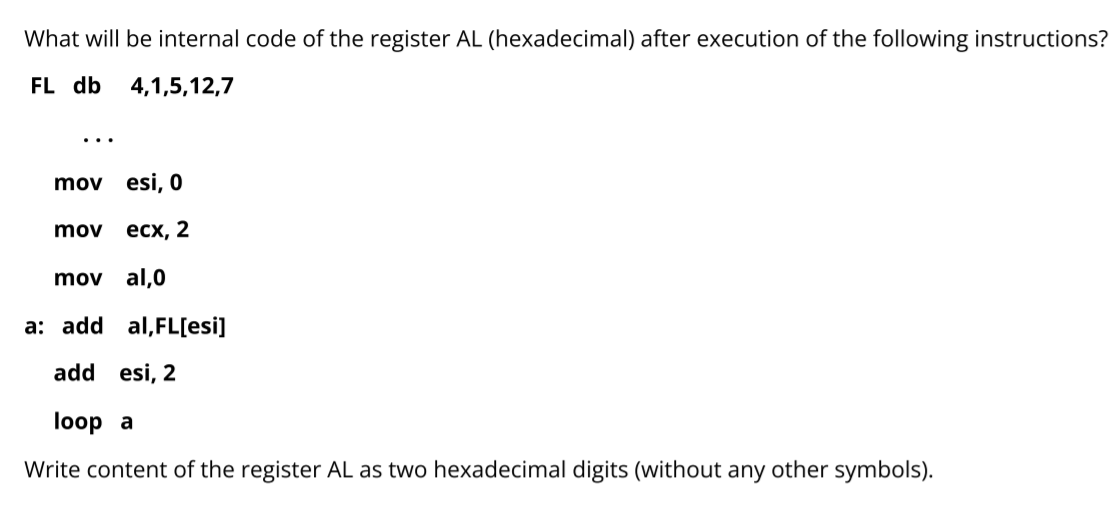 What will be internal code of the register AL (hexadecimal) after execution of the following instructions?
FL db
4,1,5,12,7
...
mov esi, 0
mov
есх, 2
mov al,0
a: add al,FL[esi]
add esi, 2
loop a
Write content of the register AL as two hexadecimal digits (without any other symbols).
