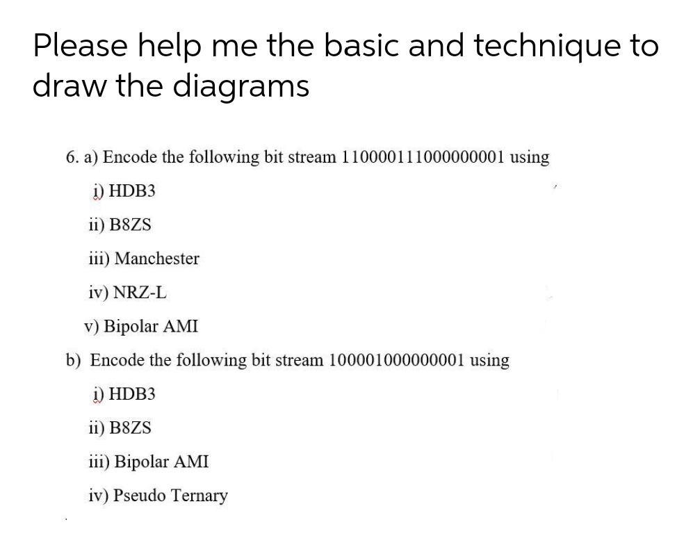 Please help me the basic and technique to
draw the diagrams
6. a) Encode the following bit stream 110000111000000001 using
i) HDB3
ii) B8ZS
iii) Manchester
iv) NRZ-L
v) Bipolar AMI
b) Encode the following bit stream 100001000000001 using
i) HDB3
ii) B8ZS
iii) Bipolar AMI
iv) Pseudo Ternary
