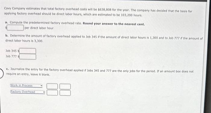 Cavy Company estimates that total factory overhead costs will be $638,808 for the year. The company has decided that the basis for
applying factory overhead should be direct labor hours, which are estimated to be 103,200 hours.
a. Compute the predetermined factory overhead rate. Round your answer to the nearest cent.
per direct labor hour
b. Determine the amount of factory overhead applied to Job 345 if the amount of direct labor hours is 1,300 and to Job 777 if the amount of
direct labor hours is 3,300.
Job 345 $
Job 777 $
c. Journalize the entry for the factory overhead applied if Jobs 345 and 777 are the only jobs for the period. If an amount box does not
require an entry, leave it blank.
Work in Process
Factory Overhead