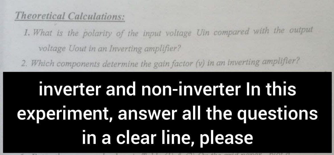 Theoretical Calculations:
1. What is the polarity of the input voltage Uin compared with the output
voltage Uout in an Inverting amplifier?
2. Which components determine the gain factor (v) in an inverting amplifier?
inverter and non-inverter In this
experiment, answer all the questions
in a clear line, please
