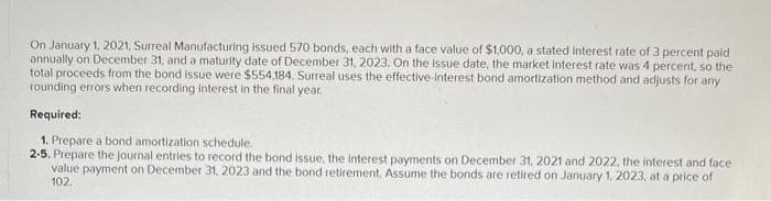 On January 1, 2021, Surreal Manufacturing issued 570 bonds, each with a face value of $1,000, a stated interest rate of 3 percent paid
annually on December 31, and a maturity date of December 31, 2023. On the issue date, the market interest rate was 4 percent, so the
total proceeds from the bond issue were $554,184. Surreal uses the effective-interest bond amortization method and adjusts for any
rounding errors when recording interest in the final year.
Required:
1. Prepare a bond amortization schedule.
2-5. Prepare the journal entries to record the bond issue, the interest payments on December 31, 2021 and 2022, the interest and face
value payment on December 31, 2023 and the bond retirement. Assume the bonds are retired on January 1, 2023, at a price of
102.