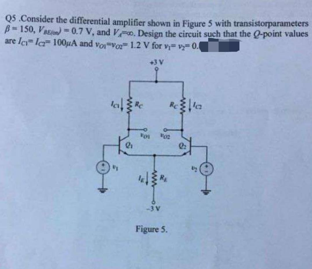 Q5.Consider the differential amplifier shown in Figure 5 with transistorparameters
B=150, VBEO) = 0.7 V, and V. Design the circuit such that the Q-point values
are Ic Ica 100μA and voi-vo2 1.2 V for v=v₂-0.0
+3 V
VOI
-3 V
Figure 5.
