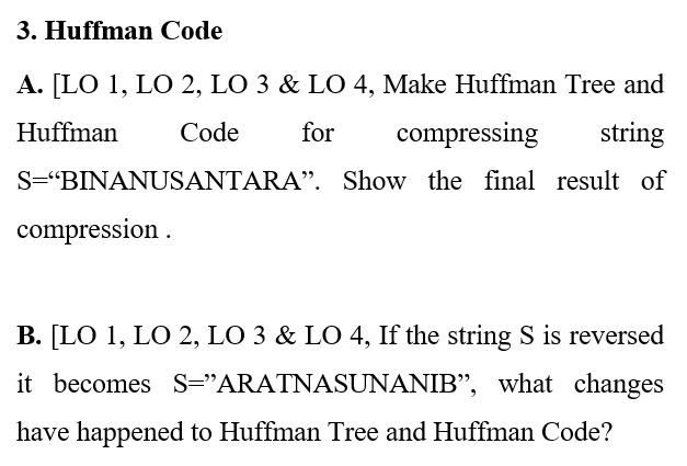 3. Huffman Code
A. [LO 1, LO 2, LO 3 & LO 4, Make Huffman Tree and
Huffman
Code
for
compressing
string
S="BINANUSANTARA". Show the final result of
compression .
B. [LO 1, LO 2, LO 3 & LO 4, If the string S is reversed
it becomes S="ARATNASUNANIB", what changes
have happened to Huffman Tree and Huffman Code?
