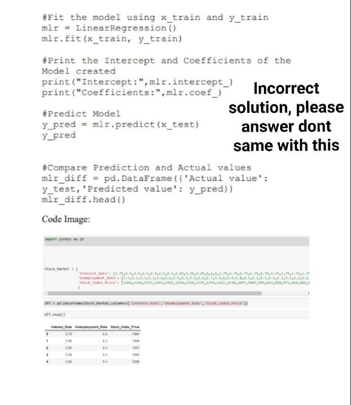 #Fit the model using x_train and y_train
mlr = LinearRegression ()
mlr.fit (x_train, y_train)
#Print the Intercept and Coefficients of the
Model created
print ("Intercept:",mlr.intercept_)
print ("Coefficients:",mlr.coef_)
Incorrect
solution, please
answer dont
#Predict Model
y_pred = mlr.predict (x_test)
y_pred
same with this
#Compare Prediction and Actual values
mlr_diff = pd. DataFrame ( {'Actual value':
y_test, 'Predicted value': y_pred})
mlr_diff.head ()
Code Image:
urt pastas as p
Stock rket
Interest ate's (2.75,...5,2..2
"unempinynt ates (5.3,5.1,.,5.3,5.4,5.4,.5,.1,5.5,54,5.7,5.9,5.0,,6.1.,6.1,4.1.1,5.,.2..3,
"stack Inde brice's (4, 4,17,a0, as, 1a, 14, s,10, 67,, as, 1a, es, a,a,1, M,a
2.35,2.25, .,..,5,1.,.5,1.75s,a.7,.
ere Un e e
20
63
53
290
34
