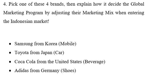 4. Pick one of these 4 brands, then explain how it decide the Global
Marketing Program by adjusting their Marketing Mix when entering
the Indonesian market!
• Samsung from Korea (Mobile)
• Toyota from Japan (Car)
• Coca Cola from the United States (Beverage)
• Adidas from Germany (Shoes)
