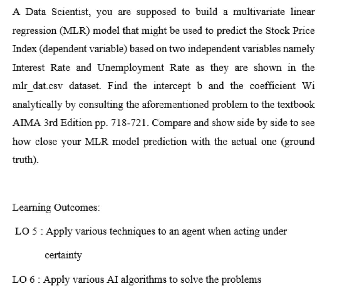 A Data Scientist, you are supposed to build a multivariate linear
regression (MLR) model that might be used to predict the Stock Price
Index (dependent variable) based on two independent variables namely
Interest Rate and Unemployment Rate as they are shown in the
mlr_dat.csv dataset. Find the intercept b and the coefficient Wi
analytically by consulting the aforementioned problem to the textbook
AIMA 3rd Edition pp. 718-721. Compare and show side by side to see
how close your MLR model prediction with the actual one (ground
truth).
Learning Outcomes:
LO 5: Apply various techniques to an agent when acting under
certainty
LO 6: Apply various AI algorithms to solve the problems

