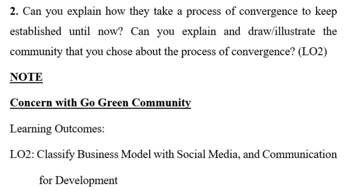 2. Can you explain how they take a process of convergence to keep
established until now? Can you explain and draw/illustrate the
community that you chose about the process of convergence? (LO2)
NOTE
Concern with Go Green Community
Learning Outcomes:
LO2: Classify Business Model with Social Media, and Communication
for Development
