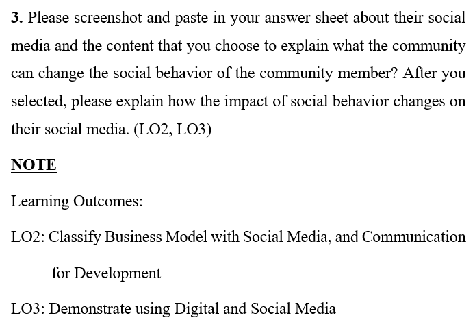 3. Please screenshot and paste in your answer sheet about their social
media and the content that you choose to explain what the community
can change the social behavior of the community member? After you
selected, please explain how the impact of social behavior changes on
their social media. (LO2, LO3)
NOTE
Learning Outcomes:
LO2: Classify Business Model with Social Media, and Communication
for Development
LO3: Demonstrate using Digital and Social Media
