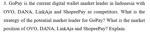 3. GoPay is the current digital wallet market leader in Indonesia with
OvO, DANA, LinkAja and ShopeePay as competitors. What is the
strategy of the potential market leader for GoPay? What is the market
position of OVO, DANA, LinkAja and ShopeePay? Explain.
