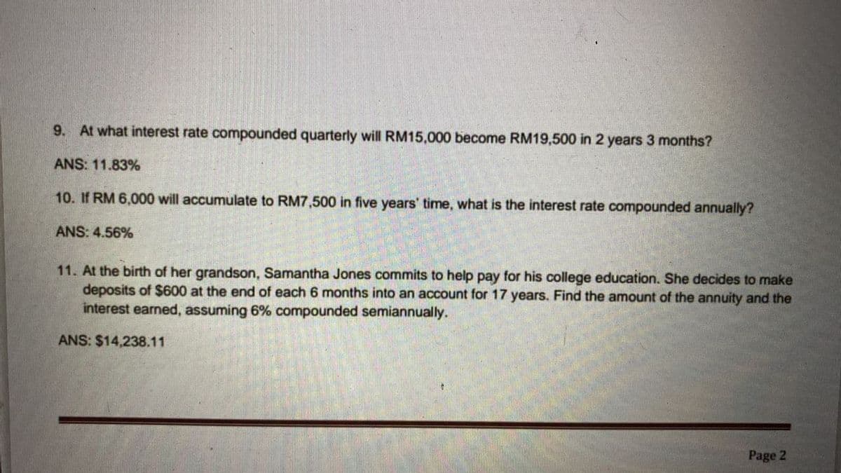 9. At what interest rate compounded quarterly will RM15,000 become RM19,500 in 2 years 3 months?
ANS: 11.83%
10. If RM 6,000 will accumulate to RM7,500 in five years' time, what is the interest rate compounded annually?
ANS: 4.56%
11. At the birth of her grandson, Samantha Jones commits to help pay for his college education. She decides to make
deposits of $600 at the end of each 6 months into an account for 17 years. Find the amount of the annuity and the
interest earned, assuming 6% compounded semiannually.
ANS: $14,238.11
Page 2