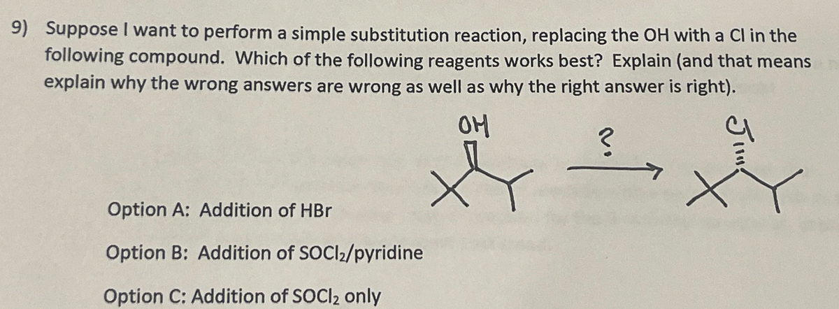 9) Suppose I want to perform a simple substitution reaction, replacing the OH with a Cl in the
following compound. Which of the following reagents works best? Explain (and that means
explain why the wrong answers are wrong as well as why the right answer is right).
Option A: Addition of HBr
Option B: Addition of SOC12/pyridine
Option C: Addition of SOCl2 only
OH
?
J1