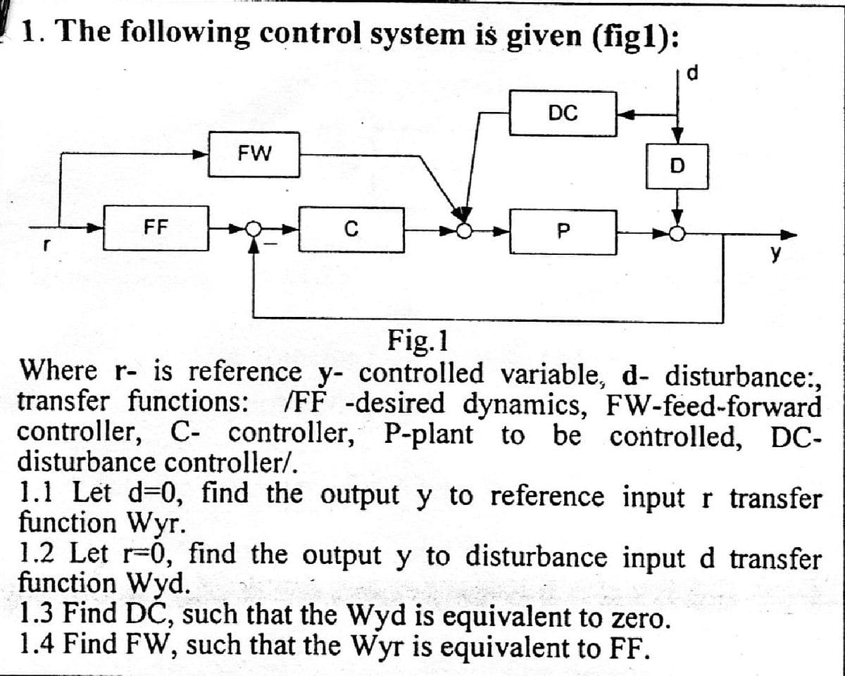 1. The following control system is given (figl):
FF
FW
C
DC
P
D
y
Fig.1
Where r- is reference y- controlled variable, d- disturbance:,
transfer functions:
/FF -desired dynamics, FW-feed-forward
controller, C- controller, P-plant to be controlled, DC-
disturbance controller/.
1.1 Let d=0, find the output y to reference input r transfer
function Wyr.
1.2 Let r-0, find the output y to disturbance input d transfer
function Wyd.
!!
1.3 Find DC, such that the Wyd is equivalent to zero.
1.4 Find FW, such that the Wyr is equivalent to FF.