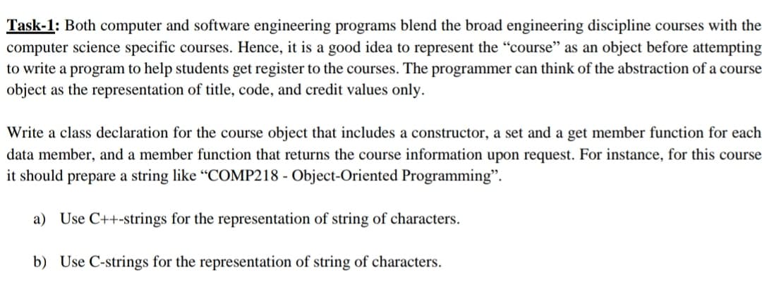 Task-1: Both computer and software engineering programs blend the broad engineering discipline courses with the
computer science specific courses. Hence, it is a good idea to represent the "course" as an object before attempting
to write a program to help students get register to the courses. The programmer can think of the abstraction of a course
object as the representation of title, code, and credit values only.
Write a class declaration for the course object that includes a constructor, a set and a get member function for each
data member, and a member function that returns the course information upon request. For instance, for this course
it should prepare a string like “COMP218 - Object-Oriented Programming".
a) Use C++-strings for the representation of string of characters.
b) Use C-strings for the representation of string of characters.
