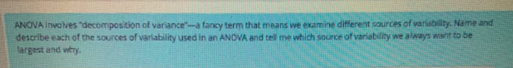 ANOVA Involves "decomposition of variance-a fancy term that means we examine diferent sources of variabilty. Name and
describe each of the sources of varlability used in an ANOVA and tell me which source of variability we always want to be
largest and why.
