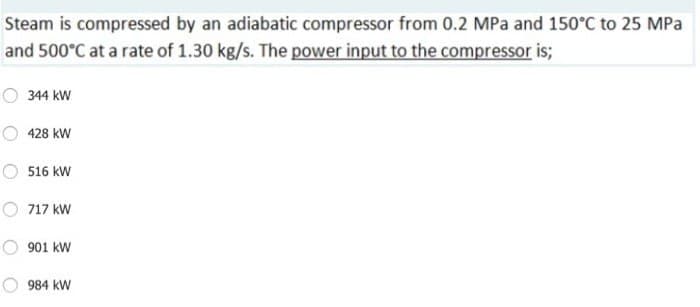 Steam is compressed by an adiabatic compressor from 0.2 MPa and 150°C to 25 MPa
and 500°C at a rate of 1.30 kg/s. The power input to the compressor is;
344 kW
428 kW
516 kW
717 kW
901 kW
984 kW