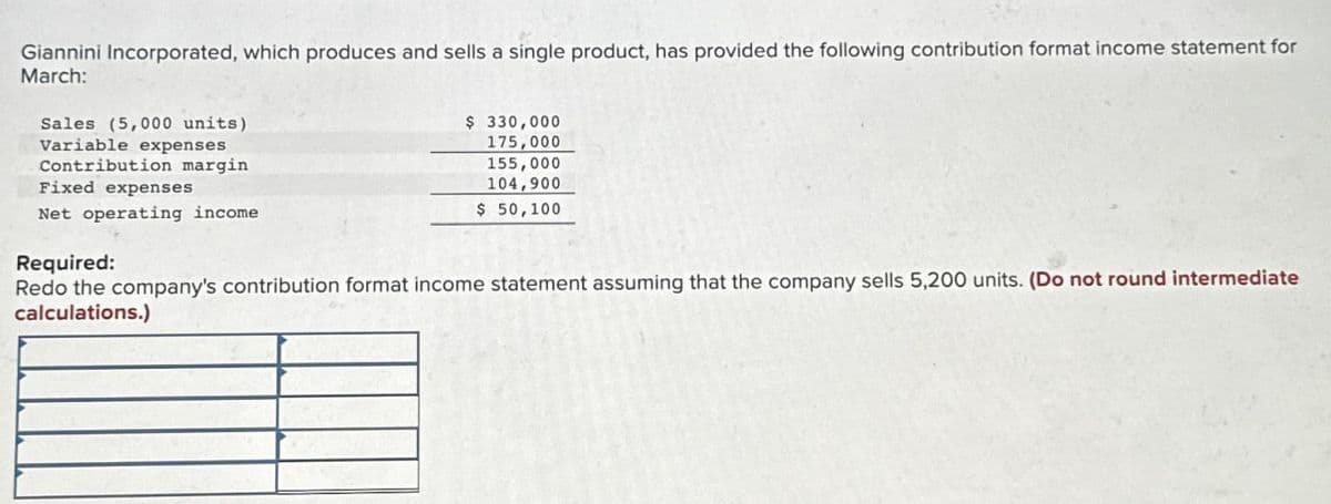 Giannini Incorporated, which produces and sells a single product, has provided the following contribution format income statement for
March:
Sales (5,000 units)
Variable expenses
Contribution margin
Fixed expenses
Net operating income
$ 330,000
175,000
155,000
104,900
$ 50,100
Required:
Redo the company's contribution format income statement assuming that the company sells 5,200 units. (Do not round intermediate
calculations.)