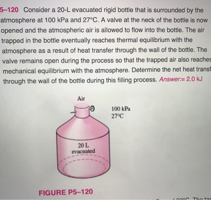 5-120 Consider a 20-L evacuated rigid bottle that is surrounded by the
atmosphere at 100 kPa and 27°C. A valve at the neck of the bottle is now
opened and the atmospheric air is allowed to flow into the bottle. The air
trapped in the bottle eventually reaches thermal equilibrium with the
atmosphere as a result of heat transfer through the wall of the bottle. The
valve remains open during the process so that the trapped air also reaches
mechanical equilibrium with the atmosphere. Determine the net heat transf
through the wall of the bottle during this filling process. Answer: 2.0 kJ
Air
20 L
evacuated
FIGURE P5-120
100 kPa
27°C
The tor