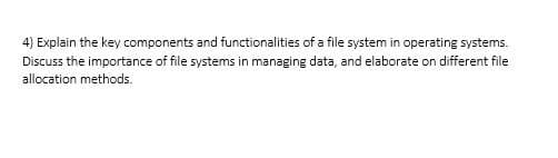 4) Explain the key components and functionalities of a file system in operating systems.
Discuss the importance of file systems in managing data, and elaborate on different file
allocation methods.