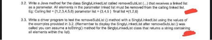 3.2. Write a Java method for the class SinglyLinkedList called removeSubList (...) that receives a linked list
as a parameter. All elements in the parameter linked list must be removed from the calling linked list.
Eg: Calling list = (1,2,3,4,5,6) parameter list=(3,4,5) final list =(1,2,6}
3.3. Write a driver program to test the removeSubList () method with a SinglyLinkedList using the values of
the examples provided in 3.2. (Remember to display the SinglyLinked List after removeSubList () was
called you can assume a toString() method for the SinglyLinked List class that returns a string containing
all elements within the list).