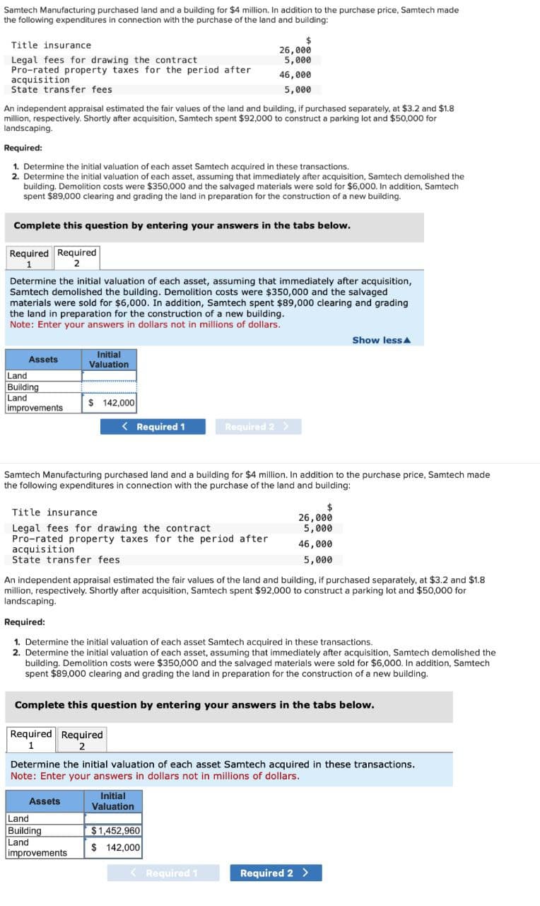 Samtech Manufacturing purchased land and a building for $4 million. In addition to the purchase price, Samtech made
the following expenditures in connection with the purchase of the land and building:
Title insurance
Legal fees for drawing the contract
Pro-rated property taxes for the period after
acquisition
State transfer fees
An independent appraisal estimated the fair values of the land and building, if purchased separately, at $3.2 and $1.8
million, respectively. Shortly after acquisition, Samtech spent $92,000 to construct a parking lot and $50,000 for
landscaping.
Required:
1. Determine the initial valuation of each asset Samtech acquired in these transactions.
2. Determine the initial valuation of each asset, assuming that immediately after acquisition, Samtech demolished the
building. Demolition costs were $350,000 and the salvaged materials were sold for $6,000. In addition, Samtech
spent $89,000 clearing and grading the land in preparation for the construction of a new building.
Required Required
2
1
Complete this question by entering your answers in the tabs below.
Assets
Determine the initial valuation of each asset, assuming that immediately after acquisition,
Samtech demolished the building. Demolition costs were $350,000 and the salvaged
materials were sold for $6,000. In addition, Samtech spent $89,000 clearing and grading
the land in preparation for the construction of a new building.
Note: Enter your answers in dollars not in millions of dollars.
Land
Building
Land
improvements
Initial
Valuation
$ 142,000
< Required 1
Title insurance
Legal fees for drawing the contract
Pro-rated property taxes for the period after
acquisition
State transfer fees
Assets
$
26,000
5,000
Land
Building
Land
improvements
46,000
5,000
Samtech Manufacturing purchased land and a building for $4 million. In addition to the purchase price, Samtech made
the following expenditures in connection with the purchase of the land and building:
Required 2 >
An independent appraisal estimated the fair values of the land and building, if purchased separately, at $3.2 and $1.8
million, respectively. Shortly after acquisition, Samtech spent $92,000 to construct a parking lot and $50,000 for
landscaping.
Required:
1. Determine the initial valuation of each asset Samtech acquired in these transactions.
2. Determine the initial valuation of each asset, assuming that immediately after acquisition, Samtech demolished the
building. Demolition costs were $350,000 and the salvaged materials were sold for $6,000. In addition, Samtech
spent $89,000 clearing and grading the land in preparation for the construction of a new building.
Initial
Valuation
Complete this question by entering your answers in the tabs below.
Required Required
1
2
$1,452,960
$ 142,000
Determine the initial valuation of each asset Samtech acquired in these transactions.
Note: Enter your answers in dollars not in millions of dollars.
< Required 1
26,000
5,000
46,000
5,000
Show lessA
Required 2 >