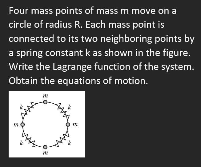 Four mass points of mass m move on a
circle of radius R. Each mass point is
connected to its two neighboring points by
a spring constant k as shown in the figure.
Write the Lagrange function of the system.
Obtain the equations of motion.
m
m
k
m
k
m