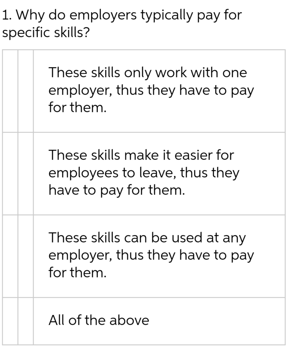 1. Why do employers typically pay for
specific skills?
These skills only work with one
employer, thus they have to pay
for them.
These skills make it easier for
employees to leave, thus they
have to pay for them.
These skills can be used at any
employer, thus they have to pay
for them.
All of the above
