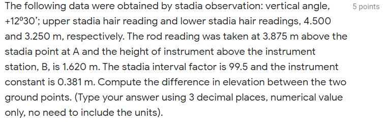 The following data were obtained by stadia observation: vertical angle,
5 points
+12°30'; upper stadia hair reading and lower stadia hair readings, 4.500
and 3.250 m, respectively. The rod reading was taken at 3.875 m above the
stadia point at A and the height of instrument above the instrument
station, B, is 1.620 m. The stadia interval factor is 99.5 and the instrument
constant is 0.381 m. Compute the difference in elevation between the two
ground points. (Type your answer using 3 decimal places, numerical value
only, no need to include the units).
