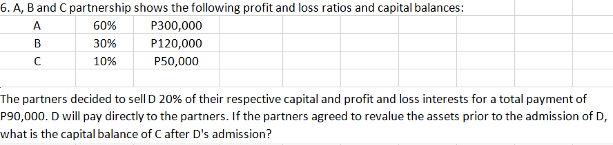 6. A, B and C partnership shows the following profit and loss ratios and capital balances:
A
60%
P300,000
B
30%
P120,000
10%
P50,000
The partners decided to sell D 20% of their respective capital and profit and loss interests for a total payment of
P90,000. D will pay directly to the partners. If the partners agreed to revalue the assets prior to the admission of D,
what is the capital balance of C after D's admission?
