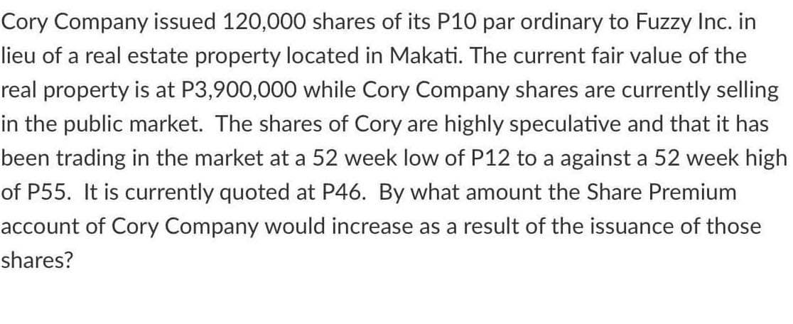 Cory Company issued 120,000 shares of its P10 par ordinary to Fuzzy Inc. in
lieu of a real estate property located in Makati. The current fair value of the
real property is at P3,900,000 while Cory Company shares are currently selling
in the public market. The shares of Cory are highly speculative and that it has
been trading in the market at a 52 week low of P12 to a against a 52 week high
of P55. It is currently quoted at P46. By what amount the Share Premium
account of Cory Company would increase as a result of the issuance of those
shares?

