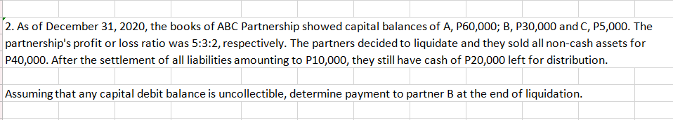 2. As of December 31, 2020, the books of ABC Partnership showed capital balances of A, P60,000; B, P30,000 and C, P5,000. The
partnership's profit or loss ratio was 5:3:2, respectively. The partners decided to liquidate and they sold all non-cash assets for
P40,000. After the settlement of all liabilities amounting to P10,000, they still have cash of P20,000 left for distribution.
Assuming that any capital debit balance is uncollectible, determine payment to partner B at the end of liquidation.
