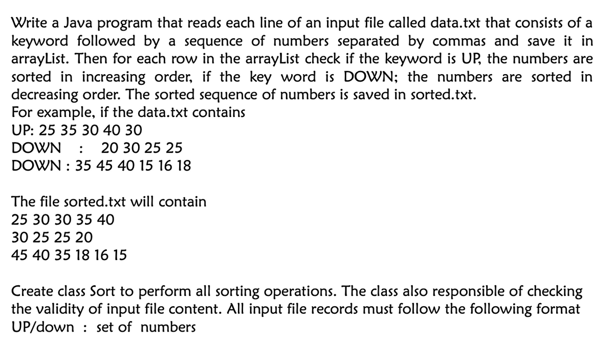 Write a Java program that reads each line of an input file called data.txt that consists of a
keyword followed by a sequence of numbers separated by commas and save it in
arrayList. Then for each row in the arrayList check if the keyword is UP, the numbers are
sorted in increasing order, if the key word is DOWN; the numbers are sorted in
decreasing order. The sorted sequence of numbers is saved in sorted.txt.
For example, if the data.txt contains
UP: 25 35 30 40 30
DOWN : 20 30 25 25
DOWN: 35 45 40 15 16 18
The file sorted.txt will contain
25 30 30 35 40
30 25 25 20
45 40 35 18 16 15
Create class Sort to perform all sorting operations. The class also responsible of checking
the validity of input file content. All input file records must follow the following format
UP/down set of numbers