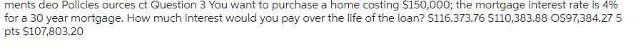ments deo Policies ources ct Question 3 You want to purchase a home costing $150,000; the mortgage interest rate is 4%
for a 30 year mortgage. How much interest would you pay over the life of the loan? $116.373.76 $110,383.88 O$97,384.27 5
pts $107,803.20