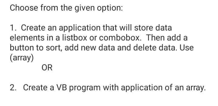 Choose from the given option:
1. Create an application that will store data
elements in a listbox or combobox. Then add a
button to sort, add new data and delete data. Use
(array)
OR
2. Create a VB program with application of an array.
