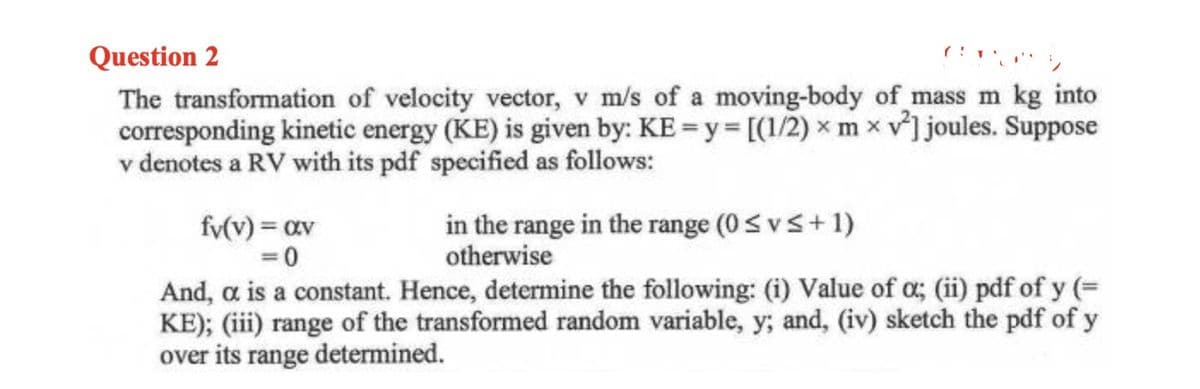 Question 2
The transformation of velocity vector, v m/s of a moving-body of mass m kg into
corresponding kinetic energy (KE) is given by: KE=y= [(1/2)x mxv²] joules. Suppose
v denotes a RV with its pdf specified as follows:
fv(v) = av
=0
in the range in the range (0≤v≤+1)
otherwise
And, a is a constant. Hence, determine the following: (i) Value of α; (ii) pdf of y (=
KE); (iii) range of the transformed random variable, y; and, (iv) sketch the pdf of y
over its range determined.