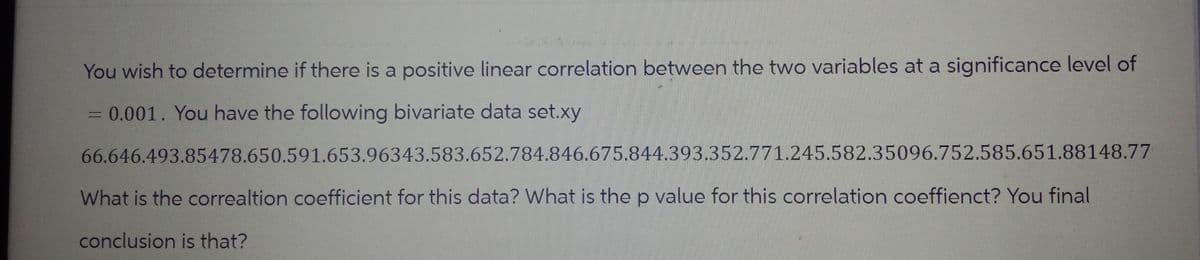 You wish to determine if there is a positive linear correlation between the two variables at a significance level of
= 0.001. You have the following bivariate data set.xy
66.646.493.85478.650.591.653.96343.583.652.784.846.675.844.393.352.771.245.582.35096.752.585.651.88148.77
What is the correaltion coefficient for this data? What is the p value for this correlation coeffienct? You final
conclusion is that?